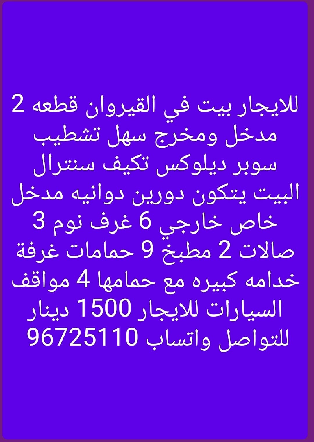 للايجار بيت في القيروان دورين مع دوانيه مدخل خارجي خاص تشطيب سوبر ديلوكس مكونات 6 غرف نوم منهم 3 غرف ماستر 3 صالات 9 حمامات 2 مطبخ غرف خدامه كبيره مع حمام غرفة غسيل تكيف مركزي وغاز مركزي ستلايت مركزي 4 مواقف سيارات مظلله الايجار 1500 دينار عائلات للتواصل علي الواتساب 96725110