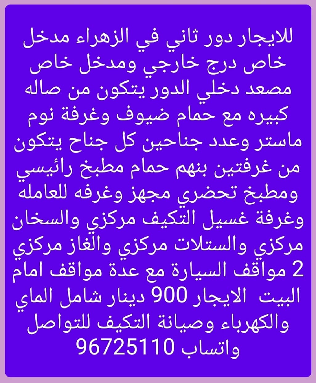 للايجار دور ثاني في الزهراء مدخل خاص درج خارجي ومدخل خاص مصعد دخلي الدور يتكون من صاله كبيره مع حمام ضيوف وغرفة نوم ماستر وعدد جناحين كل جناح يتكون من غرفتين بنهم حمام مطبخ رائيسي ومطبخ تحضري مجهز وغرفه للعامله وغرفة غسيل التكيف مركزي والسخان مركزي والستلات مركزي والغاز مركزي 2 مواقف السيارة مع عدة مواقف امام البيت  الايجار 900 دينار شامل الماي والكهرباء وصيانة التكيف للتواصل واتساب 96725110