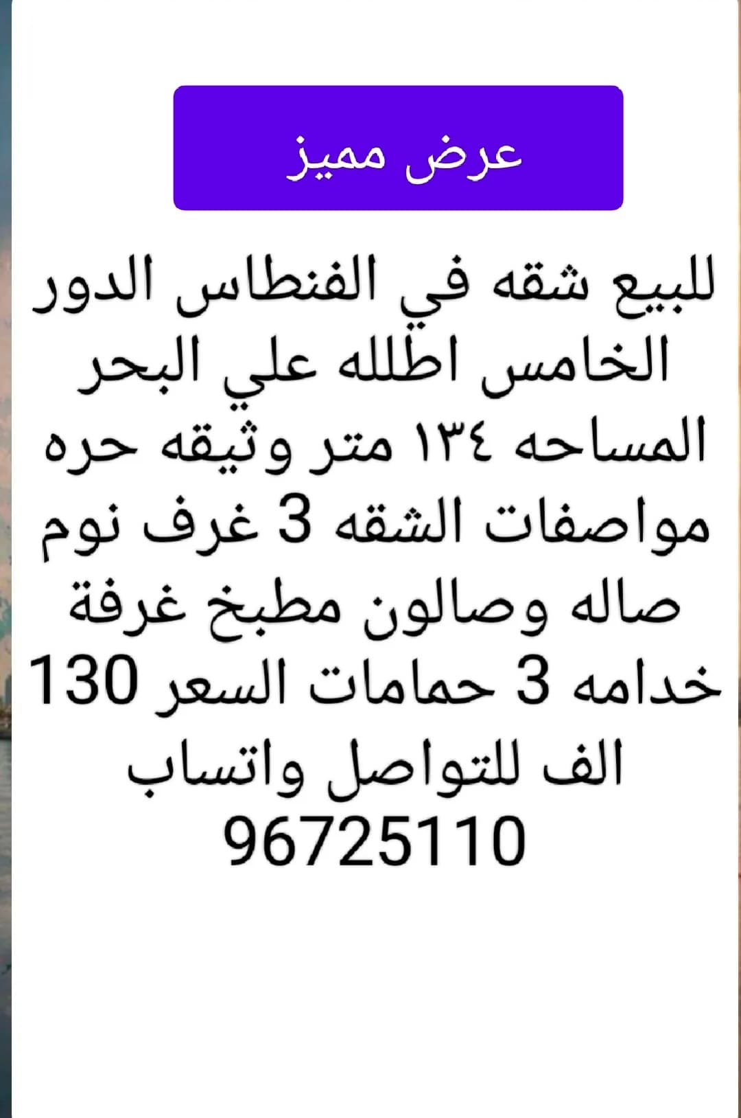 للبيع شقه في الفنطاس الدور الخامس اطلله علي البحر  المساحه ١٣٤ متر وثيقه حره مواصفات الشقه 3 غرف نوم صاله وصالون وبلكونه مطبخ غرفة خدامه 3 حمامات السعر 130 الف للتواصل واتساب 96725110