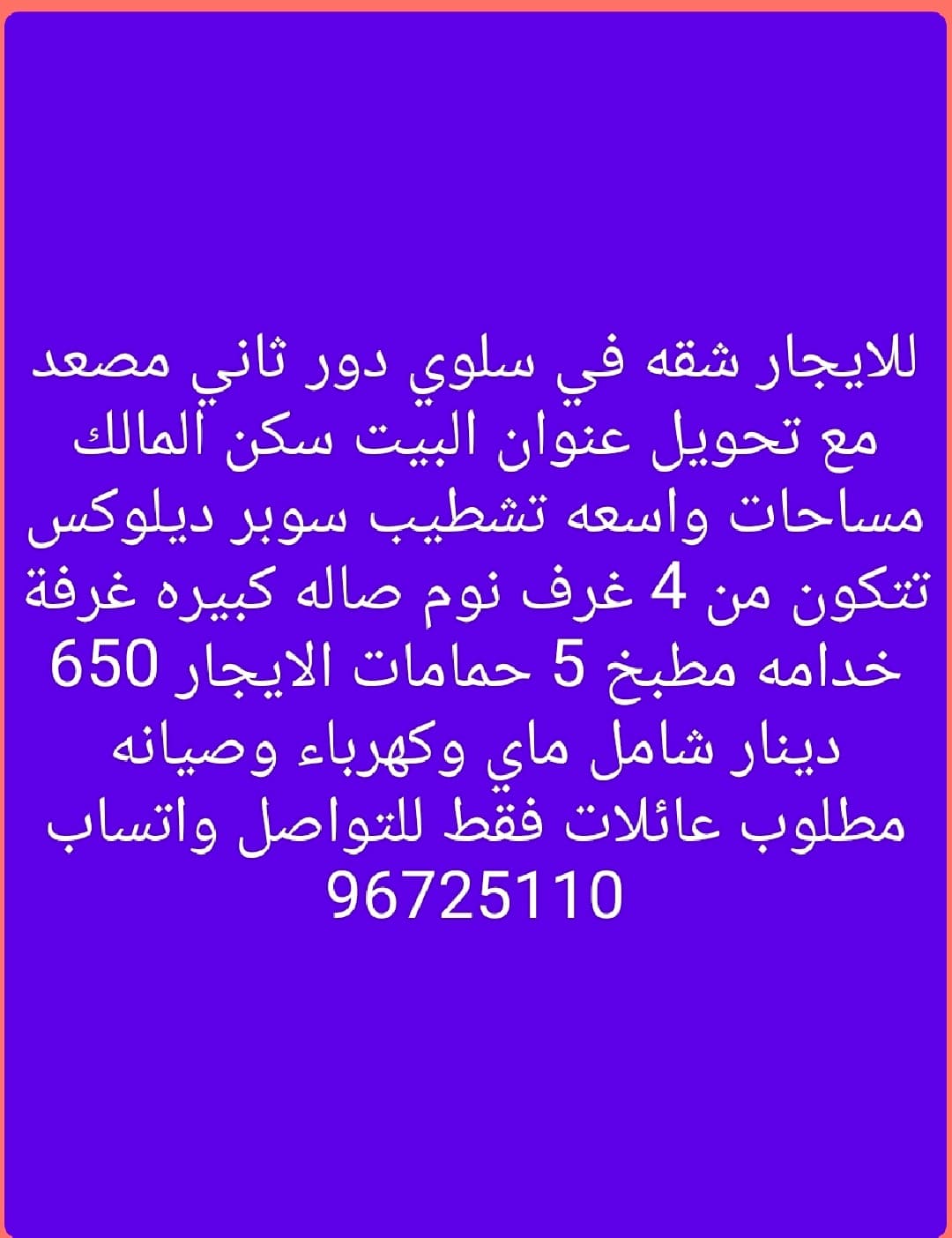 للايجار شقه في سلوي دور ثاني مصعد مع تحويل عنوان البيت سكن المالك مساحات واسعه تشطيب سوبر ديلوكس تتكون من 4 غرف نوم صاله كبيره غرفة خدامه مطبخ 5 حمامات الايجار 650 دينار شامل ماي وكهرباء وصيانه مطلوب عائلات فقط للتواصل واتساب 96725110
