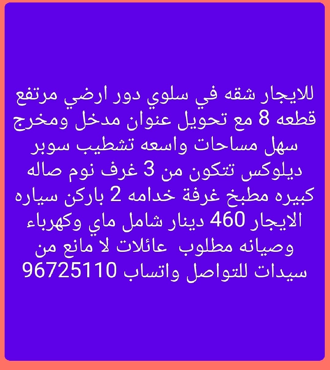 للايجار شقه في سلوي دور ارضي مرتفع  قطعه 8 مع تحويل عنوان مدخل ومخرج سهل مساحات واسعه تشطيب سوبر ديلوكس تتكون من 3 غرف نوم صاله كبيره مطبخ غرفة خدامه 2 باركن سياره  الايجار 460 دينار شامل ماي وكهرباء وصيانه مطلوب  عائلات لا مانع من سيدات للتواصل واتساب 96725110