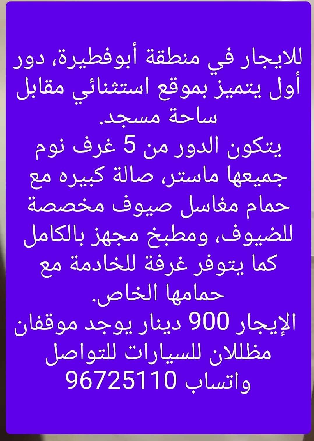 للايجار في منطقة أبوفطيرة، دور أول يتميز بموقع استثنائي مقابل ساحة مسجد.
يتكون الدور من 5 غرف نوم جميعها ماستر، صالة كبيره مع حمام مغاسل صيوف مخصصة للضيوف، ومطبخ مجهز بالكامل كما يتوفر غرفة للخادمة مع حمامها الخاص.
 الإيجار 900 دينار يوجد موقفان مظللان للسيارات للتواصل واتساب 96725110