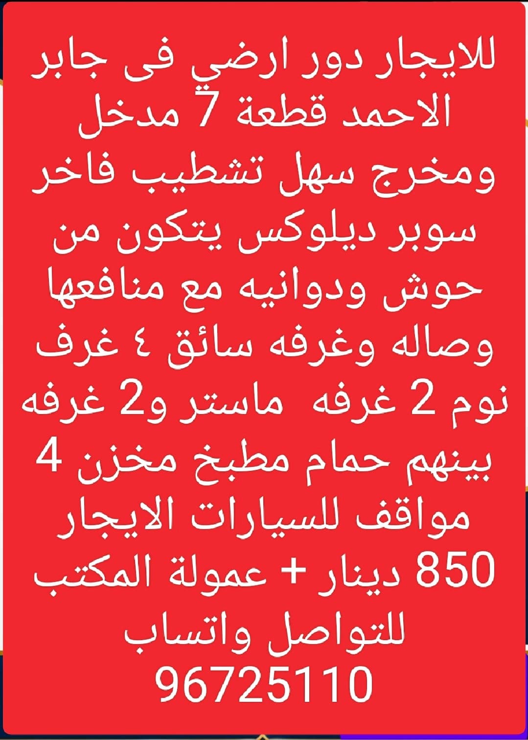 للايجار دور ارضي فى جابر الاحمد قطعة 7 مدخل ومخرج سهل تشطيب فاخر سوبر ديلوكس يتكون من حوش ودوانيه مع منافعها وصاله وغرفه سائق ٤ غرف نوم 2 غرفه  ماستر و2 غرفه بينهم حمام مطبخ مخزن 4 مواقف للسيارات الايجار 850 دينار + عمولة المكتب   للتواصل واتساب 96725110