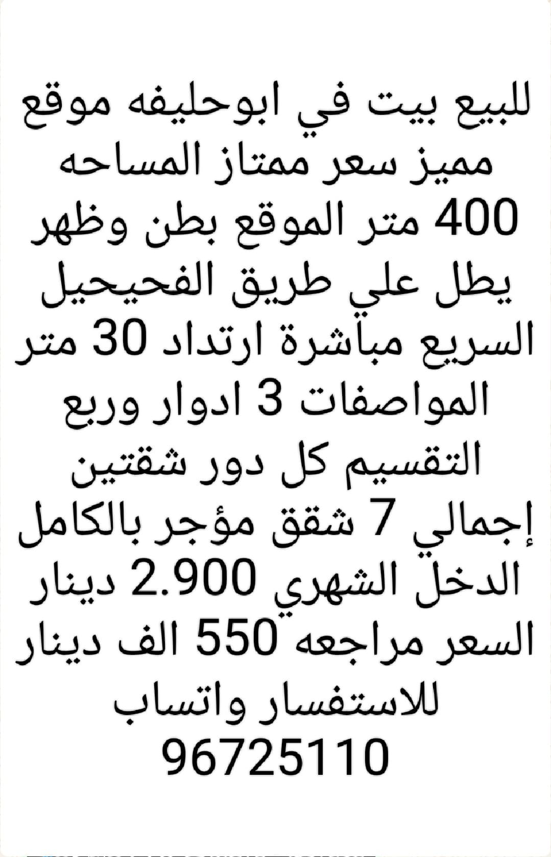 للبيع بيت في ابوحليفه موقع مميز سعر ممتاز المساحه 400 متر الموقع بطن وظهر يطل علي طريق الفحيحيل السريع مباشرة ارتداد 30 متر المواصفات 3 ادوار وربع التقسيم كل دور شقتين إجمالي 7 شقق مؤجر بالكامل الدخل الشهري 2.900 دينار السعر مراجعه 550 الف دينار للاستفسار واتساب 96725110