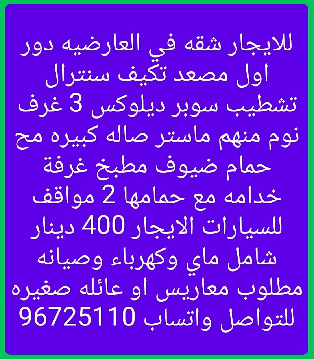 للايجار شقه في العارضيه دور اول مصعد تكيف سنترال تشطيب سوبر ديلوكس 3 غرف نوم منهم ماستر صاله كبيره مح حمام ضيوف مطبخ غرفة خدامه مع حمامها 2 مواقف للسيارات الايجار 400 دينار شامل ماي وكهرباء وصيانه مطلوب معاريس او عائله صغيره للتواصل واتساب 96725110