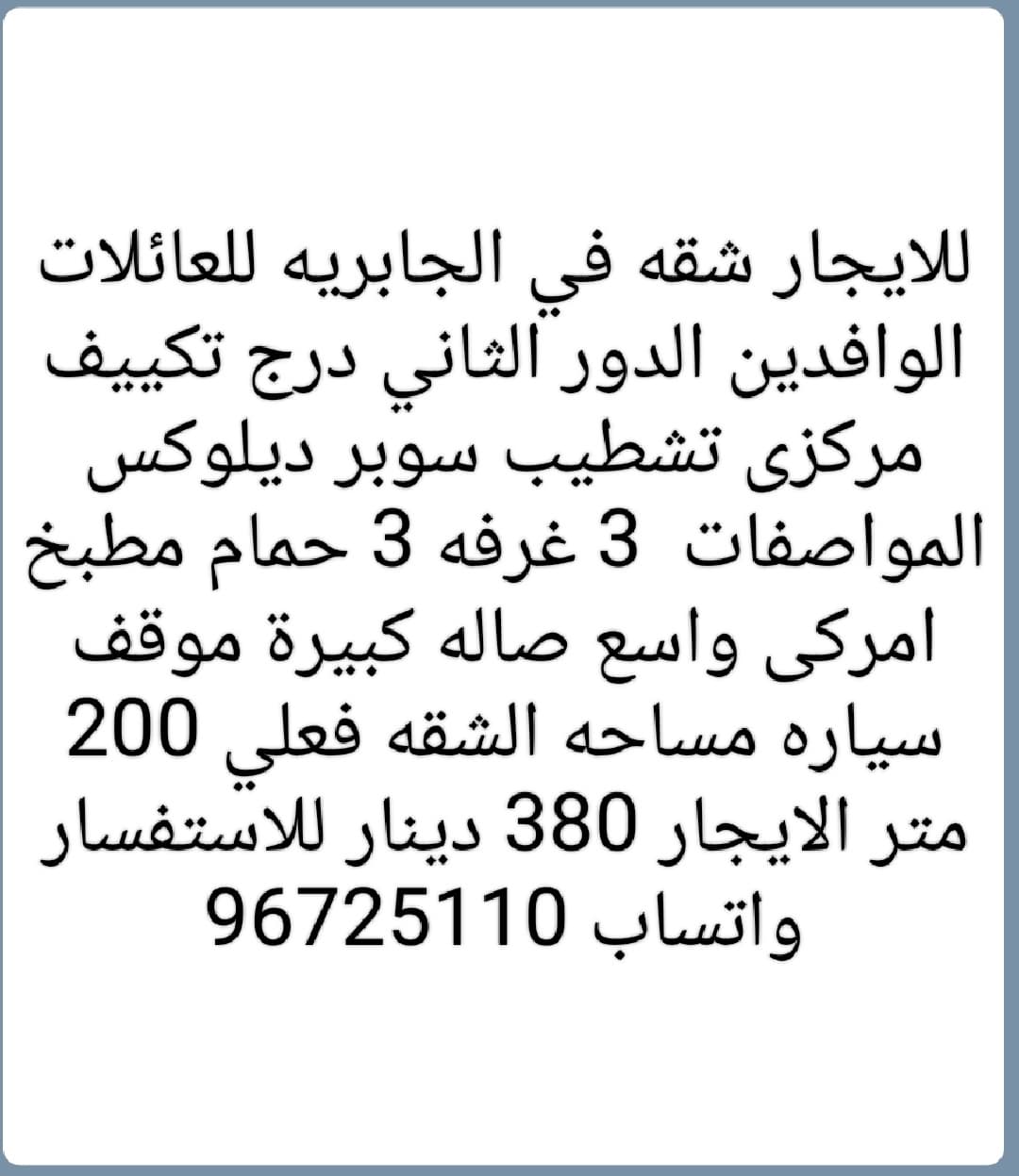 للايجار شقه في الجابريه للعائلات الوافدين الدور الثاني درج تكييف مركزى تشطيب سوبر ديلوكس المواصفات  3 غرفه 3 حمام مطبخ امركى واسع صاله كبيرة موقف سياره مساحه الشقه فعلي 200 متر الايجار 380 دينار للاستفسار واتساب 96725110