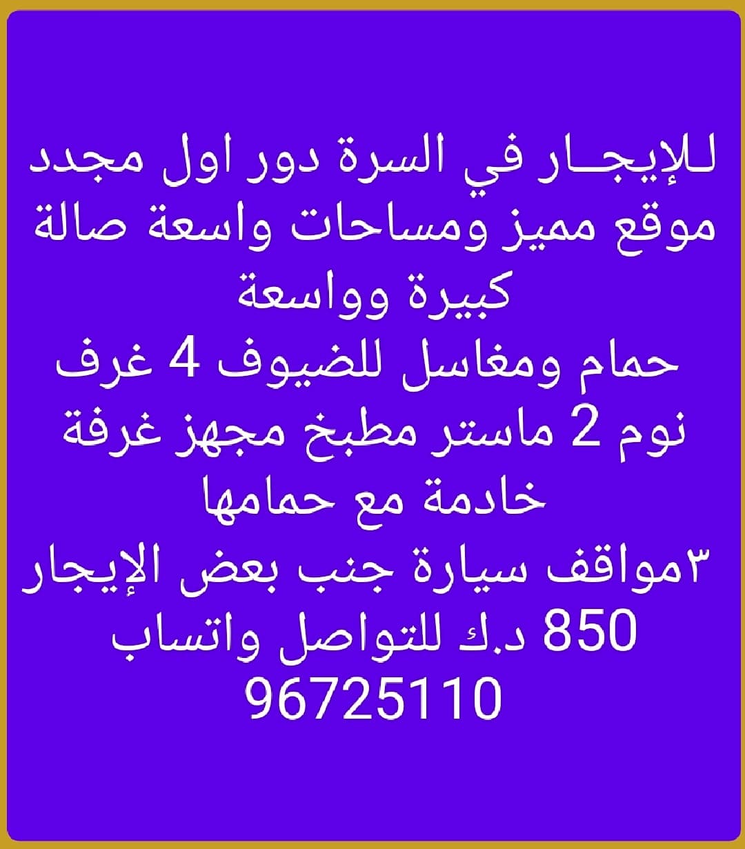 لـلإيجــار في السرة دور اول مجدد موقع مميز ومساحات واسعة صالة كبيرة وواسعة
 حمام ومغاسل للضيوف 4 غرف نوم 2 ماستر مطبخ مجهز غرفة خادمة مع حمامها
 ٣مواقف سيارة جنب بعض الإيجار 850 د.ك للتواصل واتساب 96725110